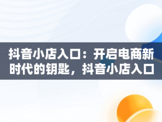 抖音小店入口：开启电商新时代的钥匙，抖音小店入口登录入口在哪里 