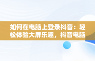 如何在电脑上登录抖音：轻松体验大屏乐趣，抖音电脑版登录抖音账号 