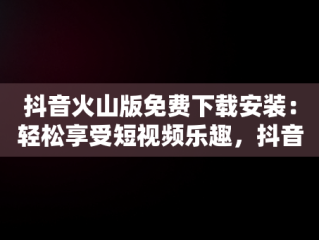 抖音火山版免费下载安装：轻松享受短视频乐趣，抖音火速版下载 
