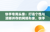 快手专用头像：打造个性与清晰并存的网络形象，快手专用头像清晰霸气 