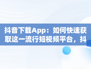 抖音下载App：如何快速获取这一流行短视频平台，抖音下载app下载 
