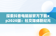 探索抖音电脑版官方下载xp2020版：社交媒体新纪元，抖音电脑版官方下载官网 