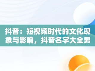 抖音：短视频时代的文化现象与影响，抖音名字大全男 