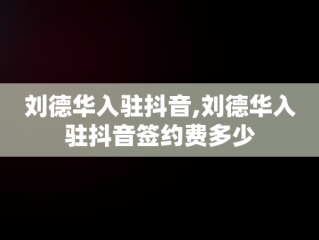 刘德华入驻抖音,刘德华入驻抖音签约费多少
