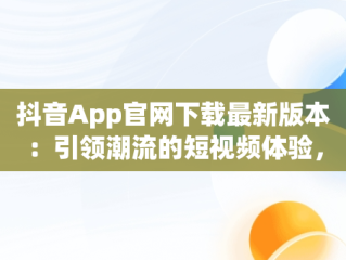抖音App官网下载最新版本：引领潮流的短视频体验，抖音app官网下载最新版本安装 