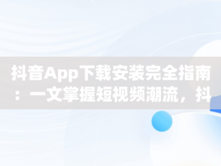 抖音App下载安装完全指南：一文掌握短视频潮流，抖音app下载安装最新版苹果手机 