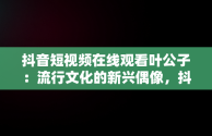 抖音短视频在线观看叶公子：流行文化的新兴偶像，抖音短视频高清在线观看 