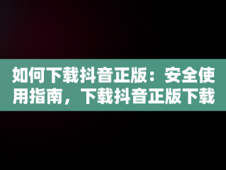 如何下载抖音正版：安全使用指南，下载抖音正版下载抖音火山版 