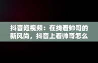 抖音短视频：在线看帅哥的新风尚，抖音上看帅哥怎么说 