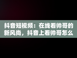 抖音短视频：在线看帅哥的新风尚，抖音上看帅哥怎么说 