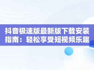 抖音极速版最新版下载安装指南：轻松享受短视频乐趣，抖音极速版最新版下载安装2023 