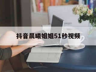 抖音晨曦姐姐51秒视频(抖音晨曦姐姐早期视频)