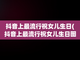 抖音上最流行祝女儿生日(抖音上最流行祝女儿生日图片)