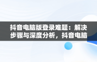 抖音电脑版登录难题：解决步骤与深度分析，抖音电脑版登录不上怎么办 