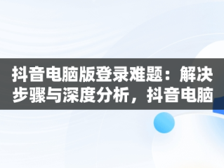 抖音电脑版登录难题：解决步骤与深度分析，抖音电脑版登录不上怎么办 