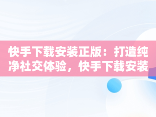 快手下载安装正版：打造纯净社交体验，快手下载安装正版2023最新版本安装 
