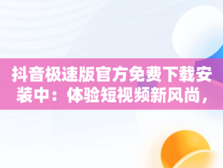 抖音极速版官方免费下载安装中：体验短视频新风尚，抖音极速版官方最新版本下载安装 