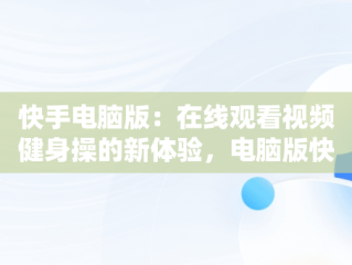 快手电脑版：在线观看视频健身操的新体验，电脑版快手有哪些功能 