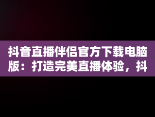 抖音直播伴侣官方下载电脑版：打造完美直播体验，抖音直播伴侣官方下载电脑版安装 