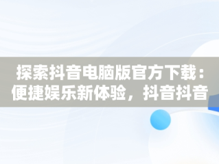 探索抖音电脑版官方下载：便捷娱乐新体验，抖音抖音电脑版 