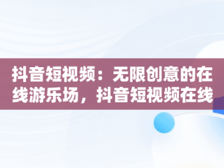抖音短视频：无限创意的在线游乐场，抖音短视频在线是什么意思 