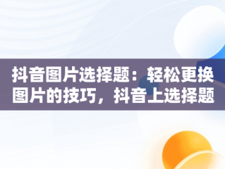 抖音图片选择题：轻松更换图片的技巧，抖音上选择题图片 