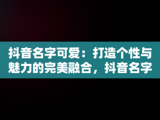 抖音名字可爱：打造个性与魅力的完美融合，抖音名字可爱符号 