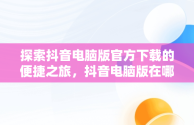 探索抖音电脑版官方下载的便捷之旅，抖音电脑版在哪下载 