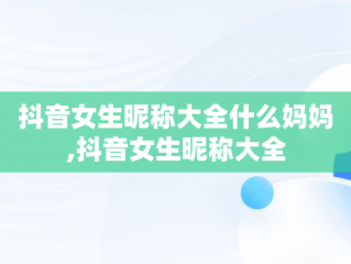 抖音女生昵称大全什么妈妈,抖音女生昵称大全