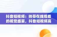 抖音短视频：帅哥在线观看的视觉盛宴，抖音短视频高清在线观看 