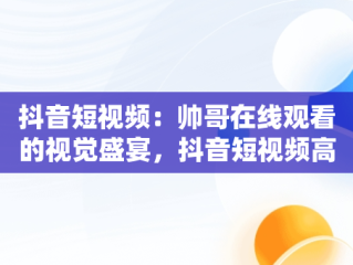 抖音短视频：帅哥在线观看的视觉盛宴，抖音短视频高清在线观看 