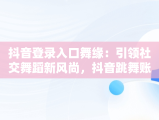 抖音登录入口舞缘：引领社交舞蹈新风尚，抖音跳舞账号 