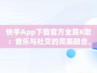快手App下载官方全民K歌：音乐与社交的完美融合，k歌下载全民k歌快手 