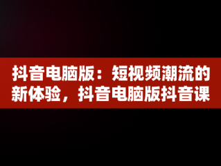抖音电脑版：短视频潮流的新体验，抖音电脑版抖音课堂 