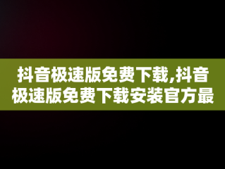 抖音极速版免费下载,抖音极速版免费下载安装官方最新版