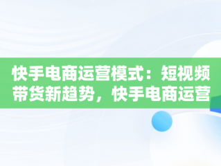 快手电商运营模式：短视频带货新趋势，快手电商运营模式是什么 