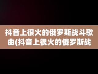 抖音上很火的俄罗斯战斗歌曲(抖音上很火的俄罗斯战斗歌曲有哪些)