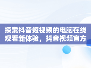 探索抖音短视频的电脑在线观看新体验，抖音视频官方网站电脑版 