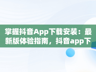 掌握抖音App下载安装：最新版体验指南，抖音app下载安装最新版怎么下载 