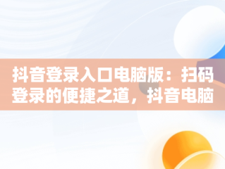 抖音登录入口电脑版：扫码登录的便捷之道，抖音电脑登录怎么扫码 