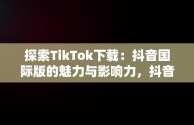 探索TikTok下载：抖音国际版的魅力与影响力，抖音国际版 tiktok下载破解版 