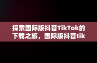 探索国际版抖音TikTok的下载之旅，国际版抖音tiktok下载安装 
