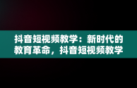 抖音短视频教学：新时代的教育革命，抖音短视频教学收费可信吗 