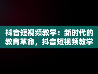 抖音短视频教学：新时代的教育革命，抖音短视频教学收费可信吗 