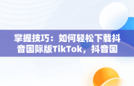 掌握技巧：如何轻松下载抖音国际版TikTok，抖音国际版tiktok下载安装教程 安卓 