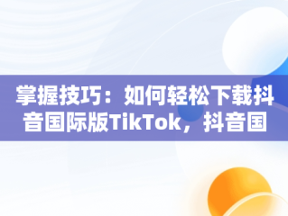 掌握技巧：如何轻松下载抖音国际版TikTok，抖音国际版tiktok下载安装教程 安卓 