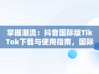 掌握潮流：抖音国际版TikTok下载与使用指南，国际版抖音tik tok下载教程 