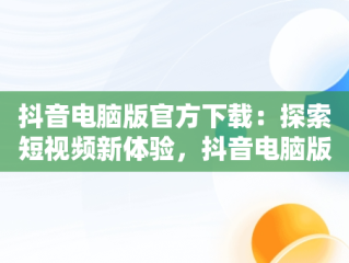 抖音电脑版官方下载：探索短视频新体验，抖音电脑版官方下载 搜 索在哪 