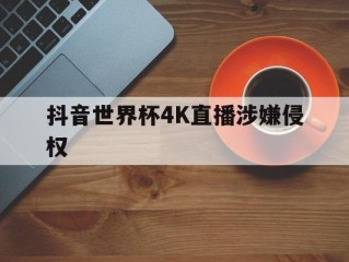 抖音世界杯4K直播涉嫌侵权,抖音德甲直播版权