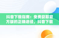 抖音下载指南：免费获取官方版的正确途径，抖音下载官网下载手机版下载 